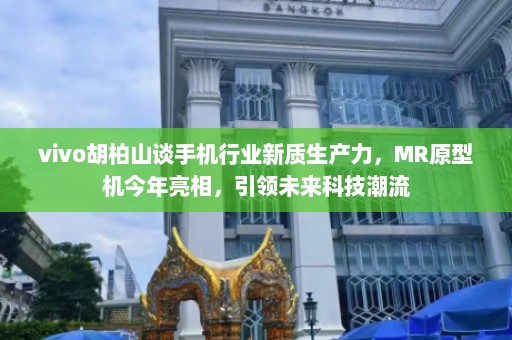 vivo胡柏山谈手机行业新质生产力，MR原型机今年亮相，引领未来科技潮流