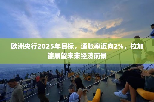 欧洲央行2025年目标，通胀率迈向2%，拉加德展望未来经济前景