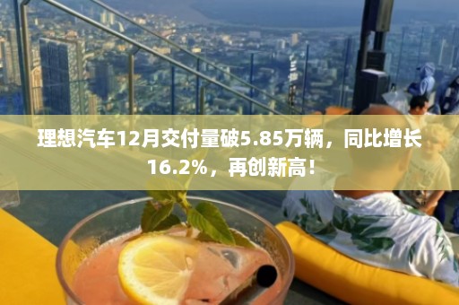 理想汽车12月交付量破5.85万辆，同比增长16.2%，再创新高！