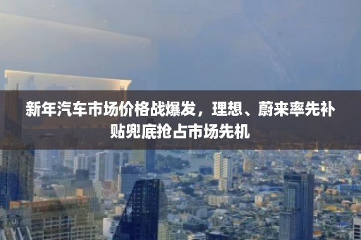 新年汽车市场价格战爆发，理想、蔚来率先补贴兜底抢占市场先机