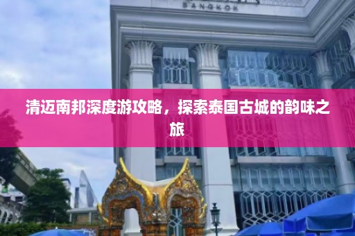 清迈南邦深度游攻略，探索泰国古城的韵味之旅