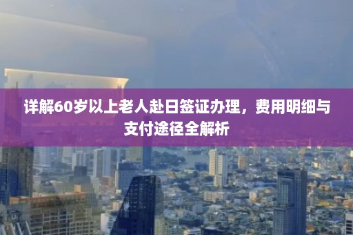 详解60岁以上老人赴日签证办理，费用明细与支付途径全解析