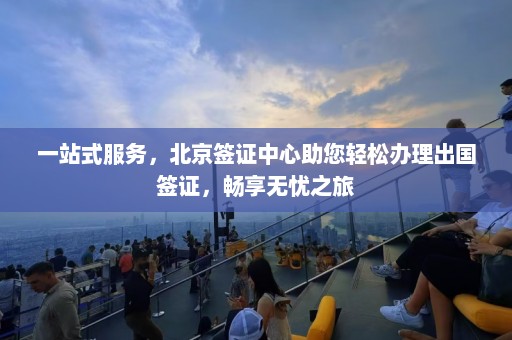 一站式服务，北京签证中心助您轻松办理出国签证，畅享无忧之旅