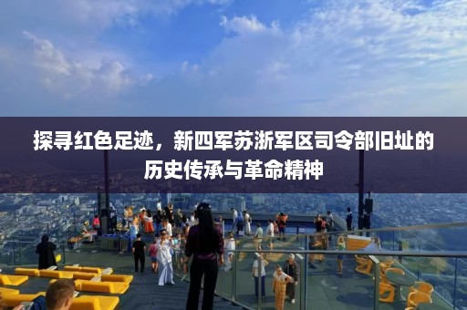 探寻红色足迹，新四军苏浙军区司令部旧址的历史传承与革命精神