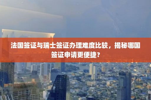 法国签证与瑞士签证办理难度比较，揭秘哪国签证申请更便捷？