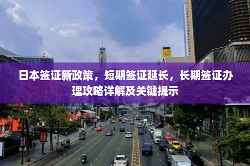 日本签证新政策，短期签证延长，长期签证办理攻略详解及关键提示