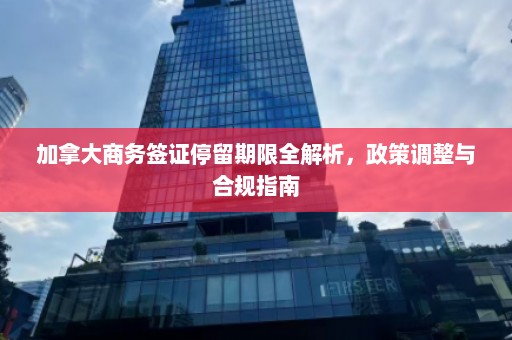 加拿大商务签证停留期限全解析，政策调整与合规指南