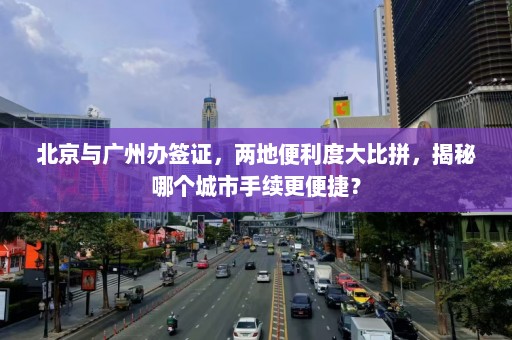 北京与广州办签证，两地便利度大比拼，揭秘哪个城市手续更便捷？