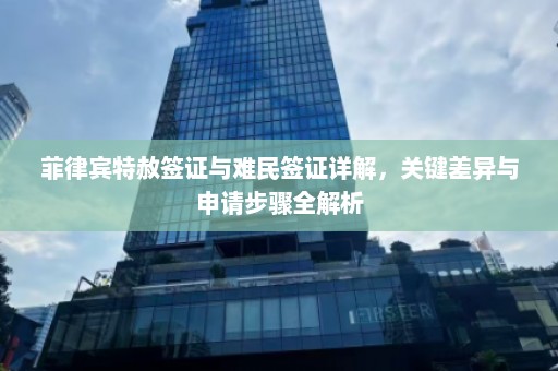 菲律宾特赦签证与难民签证详解，关键差异与申请步骤全解析