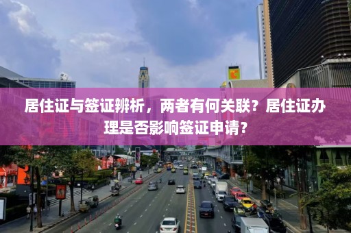 居住证与签证辨析，两者有何关联？居住证办理是否影响签证申请？