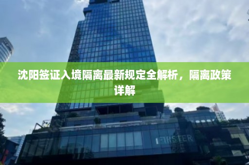 沈阳签证入境隔离最新规定全解析，隔离政策详解