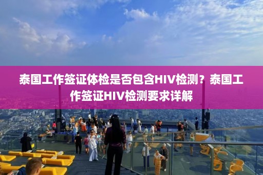 泰国工作签证体检是否包含HIV检测？泰国工作签证HIV检测要求详解