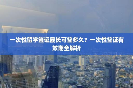 一次性留学签证最长可签多久？一次性签证有效期全解析