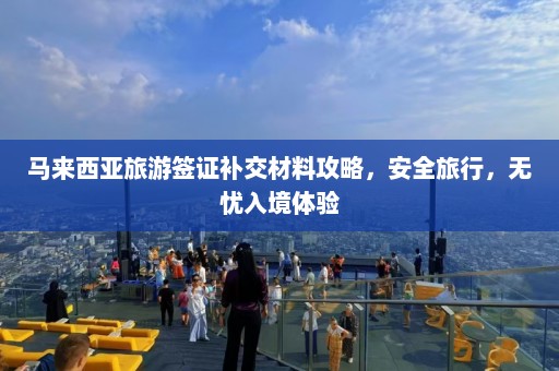 马来西亚旅游签证补交材料攻略，安全旅行，无忧入境体验