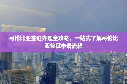 哥伦比亚签证办理全攻略，一站式了解哥伦比亚签证申请流程