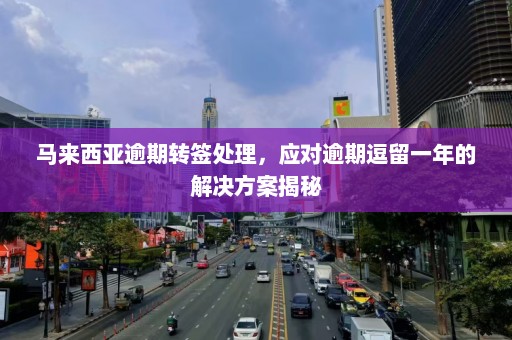 马来西亚逾期转签处理，应对逾期逗留一年的解决方案揭秘  第1张