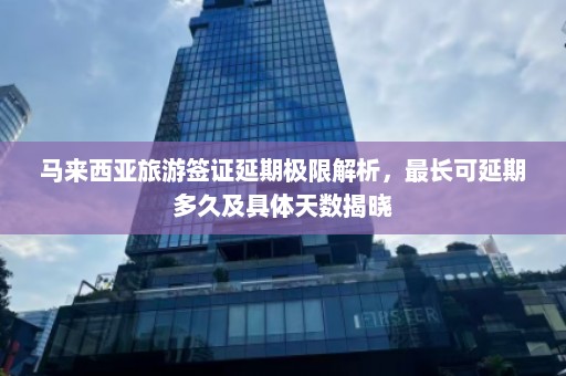 马来西亚旅游签证延期极限解析，最长可延期多久及具体天数揭晓