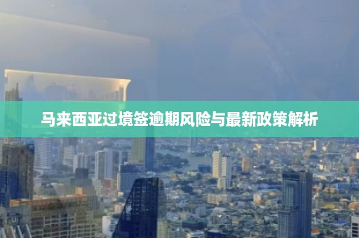 马来西亚过境签逾期风险与最新政策解析