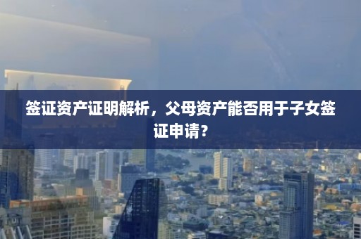 签证资产证明解析，父母资产能否用于子女签证申请？