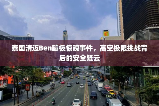 泰国清迈Ben蹦极惊魂事件，高空极限挑战背后的安全疑云