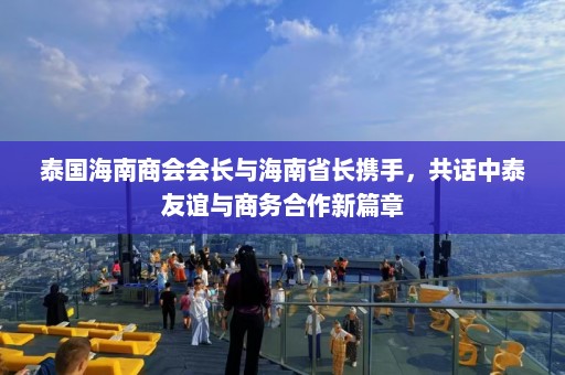 泰国海南商会会长与海南省长携手，共话中泰友谊与商务合作新篇章