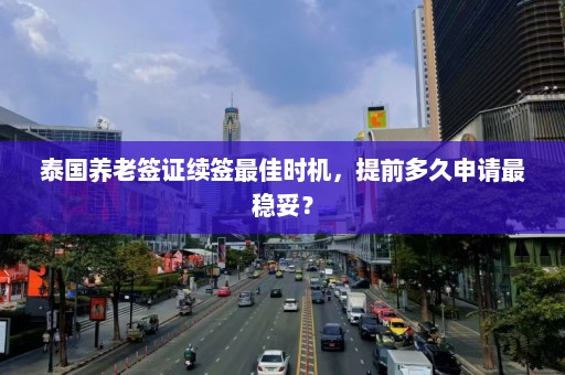 泰国养老签证续签最佳时机，提前多久申请最稳妥？