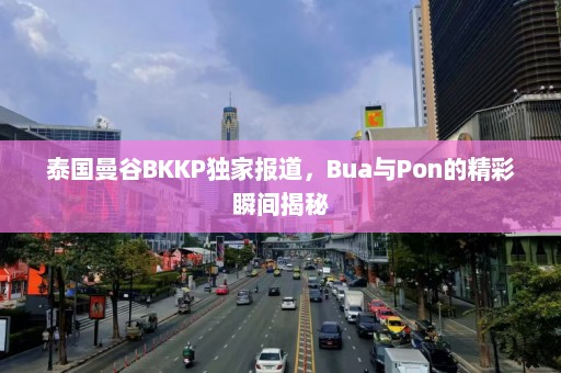 泰国曼谷BKKP独家报道，Bua与Pon的精彩瞬间揭秘