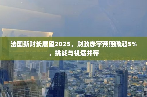 法国新财长展望2025，财政赤字预期微超5%，挑战与机遇并存