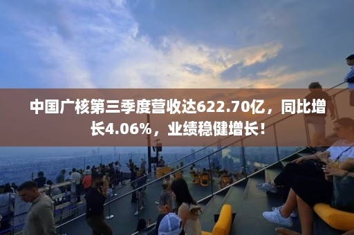 中国广核第三季度营收达622.70亿，同比增长4.06%，业绩稳健增长！