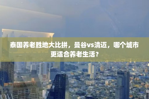 泰国养老胜地大比拼，曼谷vs清迈，哪个城市更适合养老生活？