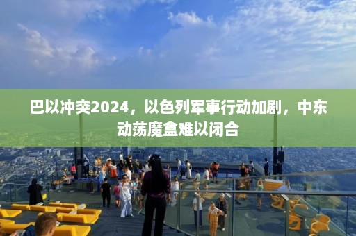 巴以冲突2024，以色列军事行动加剧，中东动荡魔盒难以闭合  第1张