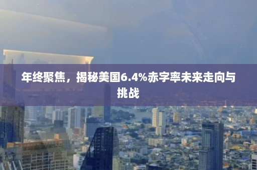 年终聚焦，揭秘美国6.4%赤字率未来走向与挑战