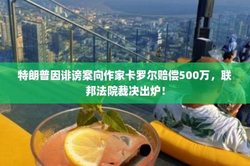 特朗普因诽谤案向作家卡罗尔赔偿500万，联邦法院裁决出炉！