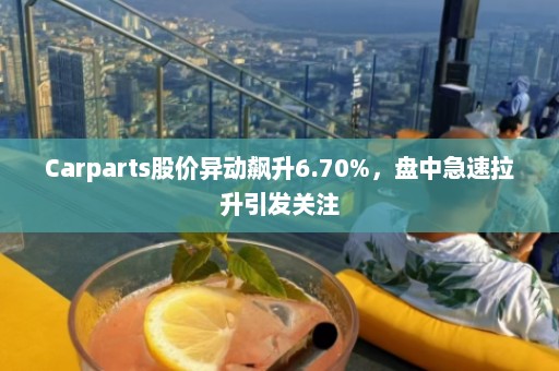 Carparts股价异动飙升6.70%，盘中急速拉升引发关注