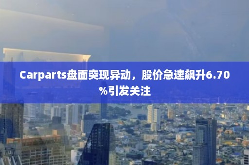 Carparts盘面突现异动，股价急速飙升6.70%引发关注