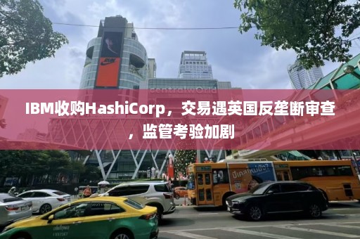 IBM收购HashiCorp，交易遇英国反垄断审查，监管考验加剧