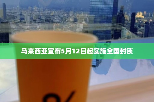 马来西亚宣布5月12日起实施全国封锁  第1张