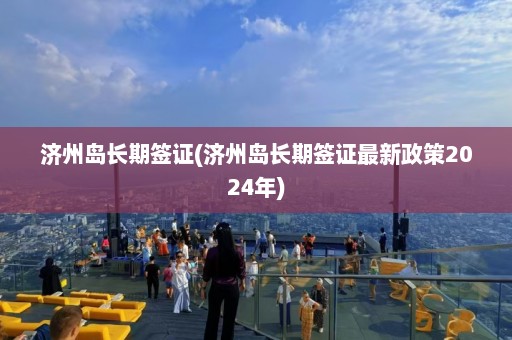 济州岛长期签证(济州岛长期签证最新政策2024年)