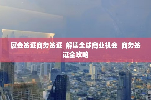 展会签证商务签证  解读全球商业机会 商务签证全攻略 第1张