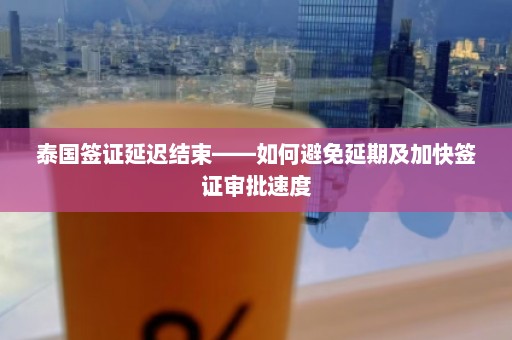 泰国签证延迟结束——如何避免延期及加快签证审批速度