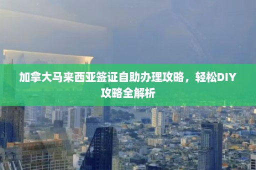 加拿大马来西亚签证自助办理攻略，轻松DIY攻略全解析