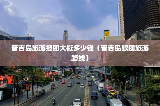 普吉岛旅游报团大概多少钱（普吉岛跟团旅游路线）  第1张