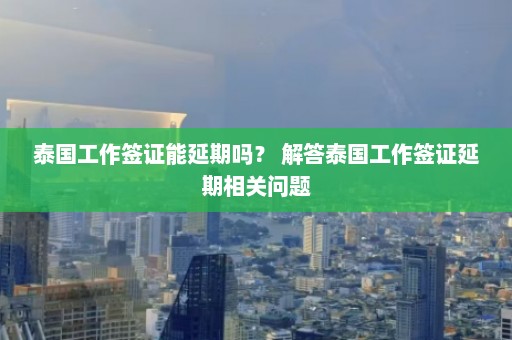 泰国工作签证能延期吗？ 解答泰国工作签证延期相关问题  第1张