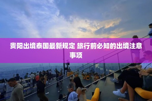 贵阳出境泰国最新规定 旅行前必知的出境注意事项