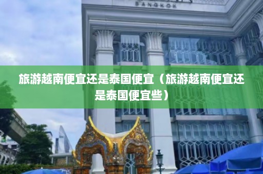 旅游越南便宜还是泰国便宜（旅游越南便宜还是泰国便宜些）