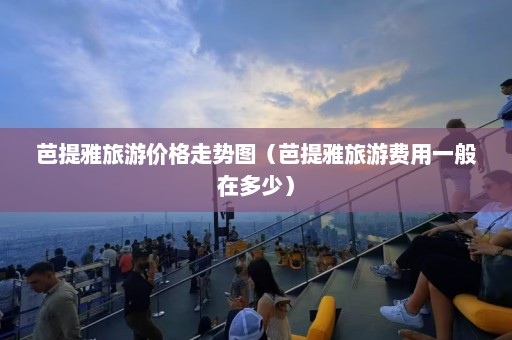 芭提雅旅游价格走势图（芭提雅旅游费用一般在多少）