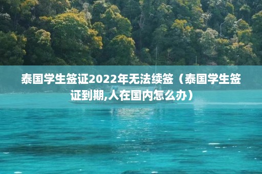 泰国学生签证2022年无法续签（泰国学生签证到期,人在国内怎么办）