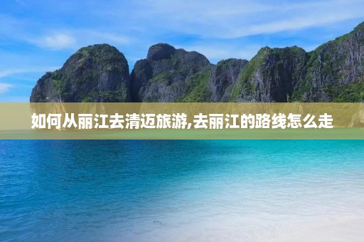 如何从丽江去清迈旅游,去丽江的路线怎么走