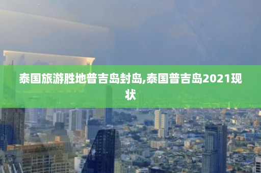 泰国旅游胜地普吉岛封岛,泰国普吉岛2021现状