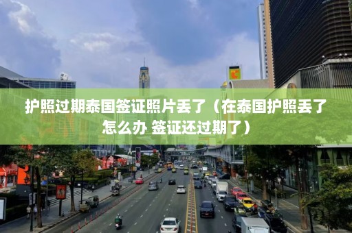 护照过期泰国签证照片丢了（在泰国护照丢了怎么办 签证还过期了）